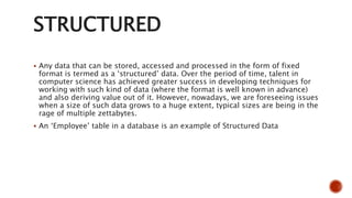 STRUCTURED
 Any data that can be stored, accessed and processed in the form of fixed
format is termed as a ‘structured’ data. Over the period of time, talent in
computer science has achieved greater success in developing techniques for
working with such kind of data (where the format is well known in advance)
and also deriving value out of it. However, nowadays, we are foreseeing issues
when a size of such data grows to a huge extent, typical sizes are being in the
rage of multiple zettabytes.
 An ‘Employee’ table in a database is an example of Structured Data
 