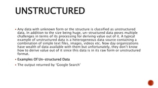 UNSTRUCTURED
 Any data with unknown form or the structure is classified as unstructured
data. In addition to the size being huge, un-structured data poses multiple
challenges in terms of its processing for deriving value out of it. A typical
example of unstructured data is a heterogeneous data source containing a
combination of simple text files, images, videos etc. Now day organizations
have wealth of data available with them but unfortunately, they don’t know
how to derive value out of it since this data is in its raw form or unstructured
format.
 Examples Of Un-structured Data
 The output returned by ‘Google Search’
 