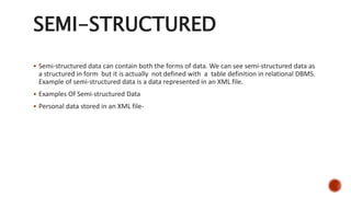 SEMI-STRUCTURED
 Semi-structured data can contain both the forms of data. We can see semi-structured data as
a structured in form but it is actually not defined with a table definition in relational DBMS.
Example of semi-structured data is a data represented in an XML file.
 Examples Of Semi-structured Data
 Personal data stored in an XML file-
 