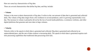 Here are some key characteristics of big data.
There are several characteristics that define big data, and they include:
 Volume
Volume is the most evident characteristic of big data. It refers to the vast amount of data that is generated and collected
daily. The volume of big data ranges from a few terabytes to several petabytes, and it is growing exponentially every
day. The increase in volume is primarily driven by the rise of social media platforms, e-commerce websites, and other
digital platforms that generate and store data in large volumes.
 Velocity
Velocity refers to the speed at which data is generated and collected. Big data is generated and collected at an
unprecedented pace, and the rate of data creation is increasing daily. The speed at which data is generated requires real-
time processing capabilities that traditional data processing tools lack.
 