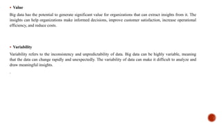  Value
Big data has the potential to generate significant value for organizations that can extract insights from it. The
insights can help organizations make informed decisions, improve customer satisfaction, increase operational
efficiency, and reduce costs.
 Variability
Variability refers to the inconsistency and unpredictability of data. Big data can be highly variable, meaning
that the data can change rapidly and unexpectedly. The variability of data can make it difficult to analyze and
draw meaningful insights.
.
 