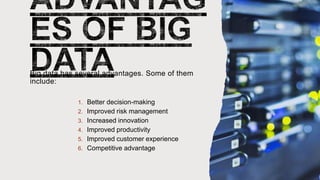Big data has several advantages. Some of them
include:
1. Better decision-making
2. Improved risk management
3. Increased innovation
4. Improved productivity
5. Improved customer experience
6. Competitive advantage
 
