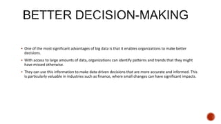  One of the most significant advantages of big data is that it enables organizations to make better
decisions.
 With access to large amounts of data, organizations can identify patterns and trends that they might
have missed otherwise.
 They can use this information to make data-driven decisions that are more accurate and informed. This
is particularly valuable in industries such as finance, where small changes can have significant impacts.
 