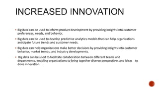  Big data can be used to inform product development by providing insights into customer
preferences, needs, and behavior.
 Big data can be used to develop predictive analytics models that can help organizations
anticipate future trends and customer needs.
 Big data can help organizations make better decisions by providing insights into customer
behavior, market trends, and industry developments.
 Big data can be used to facilitate collaboration between different teams and
departments, enabling organizations to bring together diverse perspectives and ideas to
drive innovation.
 