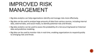  Big data analytics can help organizations identify and manage risks more effectively.
 Big data can be used to analyze large amounts of data from various sources, including internal
data, external data, and social media, to identify potential risks and threats.
 Big data analytics can be used to assess the probability of a risk occurring based on historical
data and predictive modeling.
 Big data can be used to monitor risks in real-time, enabling organizations to respond quickly
to emerging risks and threat.
 