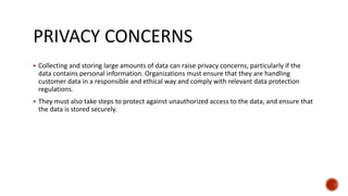 PRIVACY CONCERNS
 Collecting and storing large amounts of data can raise privacy concerns, particularly if the
data contains personal information. Organizations must ensure that they are handling
customer data in a responsible and ethical way and comply with relevant data protection
regulations.
 They must also take steps to protect against unauthorized access to the data, and ensure that
the data is stored securely.
 
