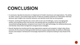  In conclusion, big data has become an integral part of modern businesses and organizations. The ability
to collect, process, and analyze large volumes of data has enabled companies to make better-informed
decisions, gain insights into customer behavior, and identify trends that can drive growth.
 However, working with big data also comes with its own set of challenges, such as managing data
quality, ensuring data privacy and security, and dealing with the complexity of the data itself. To
successfully leverage big data, companies must invest in the right technology, hire skilled professionals,
and develop robust data management and governance strategies.
 Overall, big data has transformed the way organizations operate and compete in today's data-driven
economy. As the amount of data generated continues to grow exponentially, the ability to effectively
harness and analyze it will become increasingly important for companies looking to stay ahead of the
curve.
 