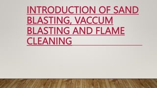 INTRODUCTION OF SAND
BLASTING, VACCUM
BLASTING AND FLAME
CLEANING
 