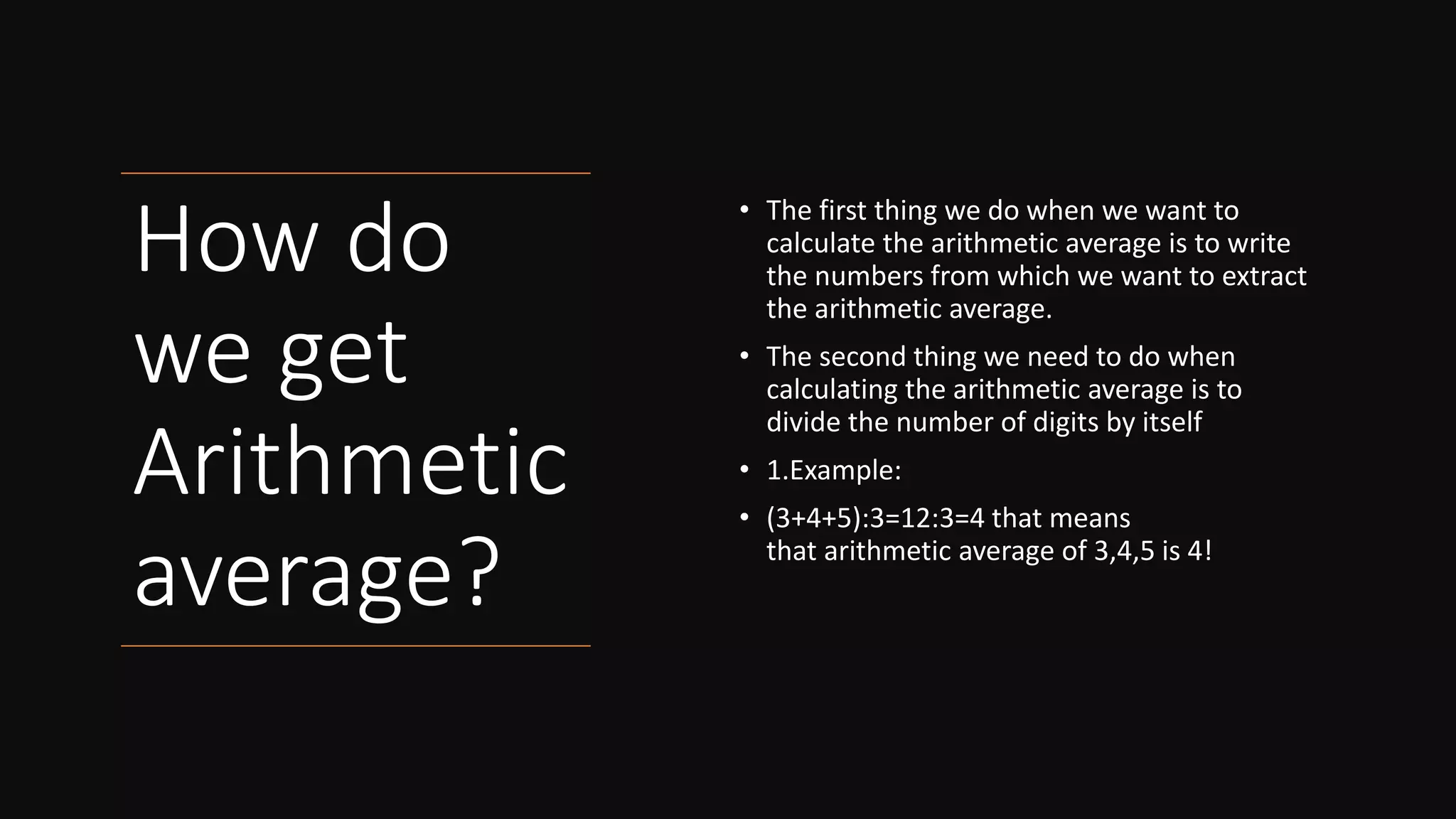 How do
we get
Arithmetic
average?
• The first thing we do when we want to
calculate the arithmetic average is to write
the numbers from which we want to extract
the arithmetic average.
• The second thing we need to do when
calculating the arithmetic average is to
divide the number of digits by itself
• 1.Example:
• (3+4+5):3=12:3=4 that means
that arithmetic average of 3,4,5 is 4!