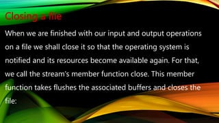 Closing a file
When we are finished with our input and output operations
on a file we shall close it so that the operating system is
notified and its resources become available again. For that,
we call the stream's member function close. This member
function takes flushes the associated buffers and closes the
file:
 