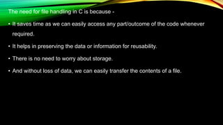 The need for file handling in C is because -
• It saves time as we can easily access any part/outcome of the code whenever
required.
• It helps in preserving the data or information for reusability.
• There is no need to worry about storage.
• And without loss of data, we can easily transfer the contents of a file.
 