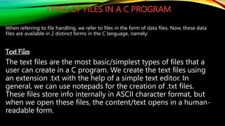TYPES OF FILES IN A C PROGRAM
When referring to file handling, we refer to files in the form of data files. Now, these data
files are available in 2 distinct forms in the C language, namely:
Text Files
The text files are the most basic/simplest types of files that a
user can create in a C program. We create the text files using
an extension .txt with the help of a simple text editor. In
general, we can use notepads for the creation of .txt files.
These files store info internally in ASCII character format, but
when we open these files, the content/text opens in a human-
readable form.
 