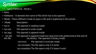Syntax:
• 1. open( FileName , Mode );
• Here:
• FileName – It denotes the name of file which has to be opened.
• Mode – There different mode to open a file and it explained in this article.
• Mode Description
• iso::in File opened in reading mode
• iso::out File opened in write mode
• iso::app File opened in append mode
• iso::ate File opened in append mode but read and write performed at the end of
the file. iso::binary File opened in binary mode
iso::trunc File opened in truncate mode
iso::nocreate The file opens only if it exists
iso::noreplace The file opens only if it doesn’t exist
 