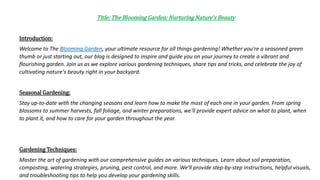 Title: The Blooming Garden: Nurturing Nature's Beauty
Introduction:
Welcome to The Blooming Garden, your ultimate resource for all things gardening! Whether you're a seasoned green
thumb or just starting out, our blog is designed to inspire and guide you on your journey to create a vibrant and
flourishing garden. Join us as we explore various gardening techniques, share tips and tricks, and celebrate the joy of
cultivating nature's beauty right in your backyard.
Seasonal Gardening:
Stay up-to-date with the changing seasons and learn how to make the most of each one in your garden. From spring
blossoms to summer harvests, fall foliage, and winter preparations, we'll provide expert advice on what to plant, when
to plant it, and how to care for your garden throughout the year.
Gardening Techniques:
Master the art of gardening with our comprehensive guides on various techniques. Learn about soil preparation,
composting, watering strategies, pruning, pest control, and more. We'll provide step-by-step instructions, helpful visuals,
and troubleshooting tips to help you develop your gardening skills.
 
