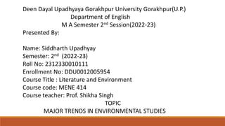Deen Dayal Upadhyaya Gorakhpur University Gorakhpur(U.P.)
Department of English
M A Semester 2nd Session(2022-23)
Presented By:
Name: Siddharth Upadhyay
Semester: 2nd (2022-23)
Roll No: 2312330010111
Enrollment No: DDU0012005954
Course Title : Literature and Environment
Course code: MENE 414
Course teacher: Prof. Shikha Singh
TOPIC
MAJOR TRENDS IN ENVIRONMENTAL STUDIES
 
