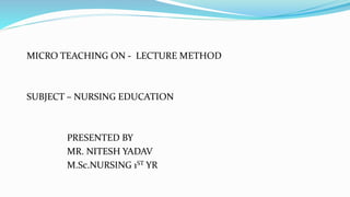 MICRO TEACHING ON - LECTURE METHOD
SUBJECT – NURSING EDUCATION
PRESENTED BY
MR. NITESH YADAV
M.Sc.NURSING 1ST YR
 