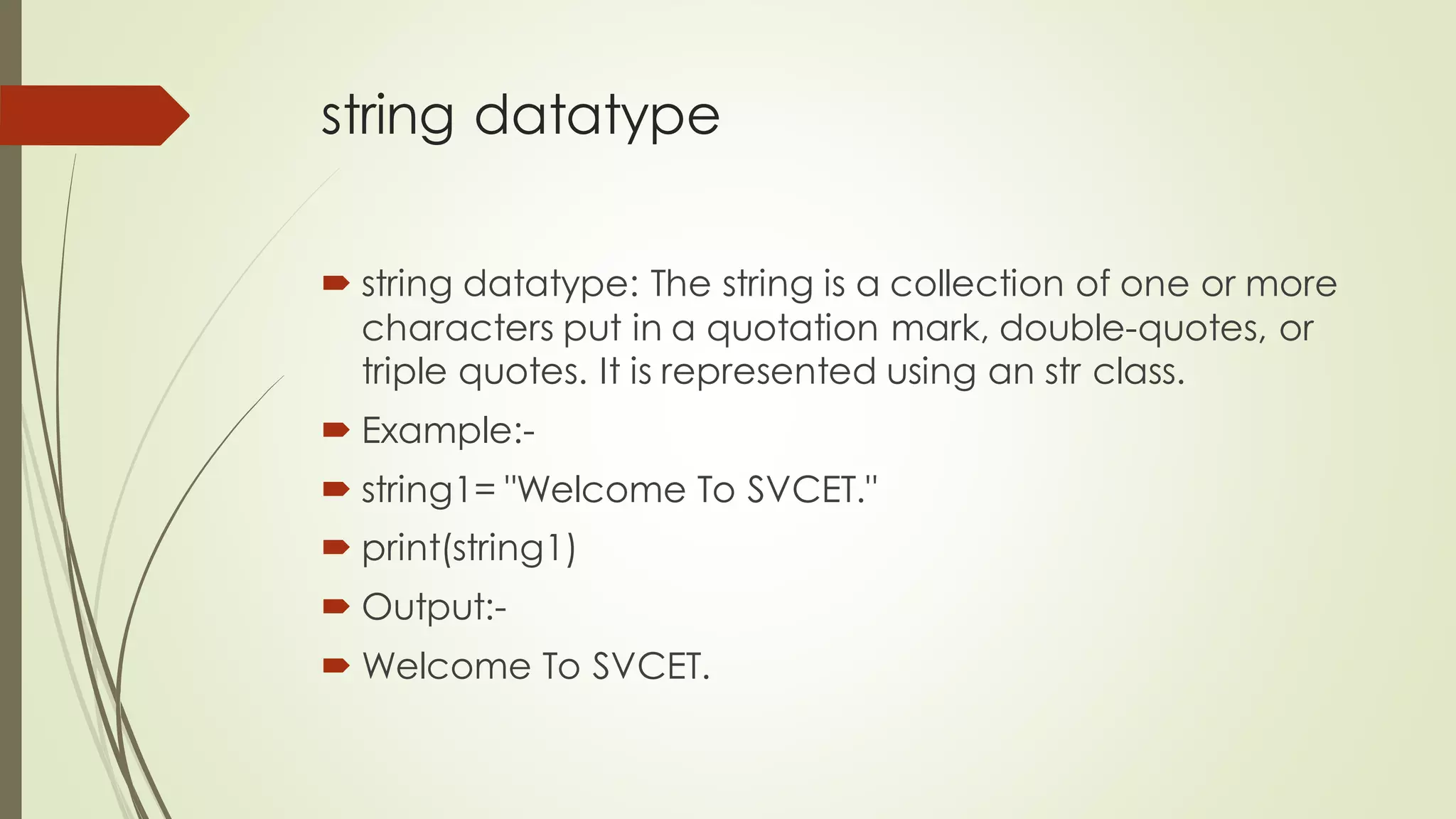string datatype
 string datatype: The string is a collection of one or more
characters put in a quotation mark, double-quotes, or
triple quotes. It is represented using an str class.
 Example:-
 string1= "Welcome To SVCET."
 print(string1)
 Output:-
 Welcome To SVCET.
 