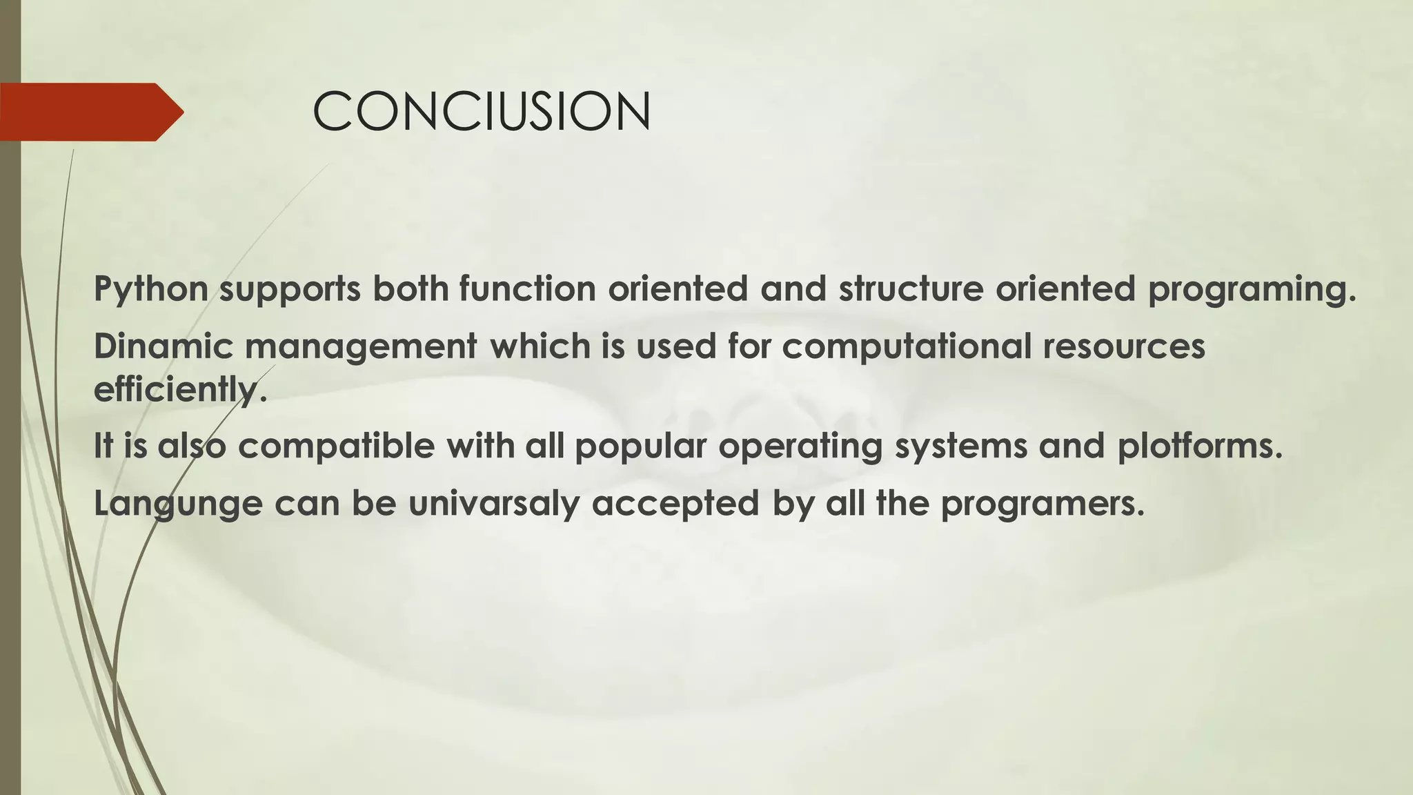 CONCIUSION
Python supports both function oriented and structure oriented programing.
Dinamic management which is used for computational resources
efficiently.
It is also compatible with all popular operating systems and plotforms.
Langunge can be univarsaly accepted by all the programers.
 