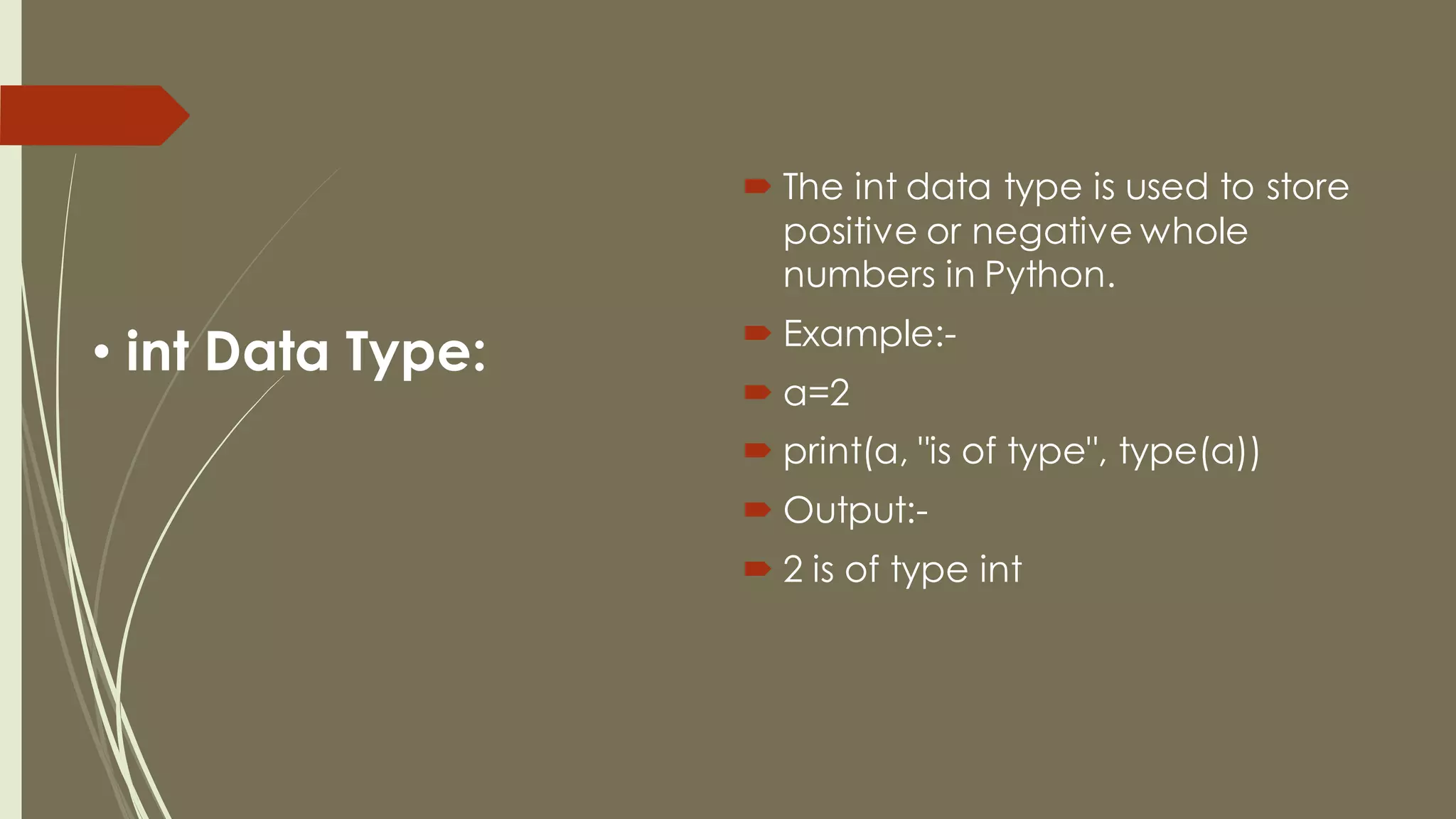 • int Data Type:
 The int data type is used to store
positive or negative whole
numbers in Python.
 Example:-
 a=2
 print(a, "is of type", type(a))
 Output:-
 2 is of type int
 