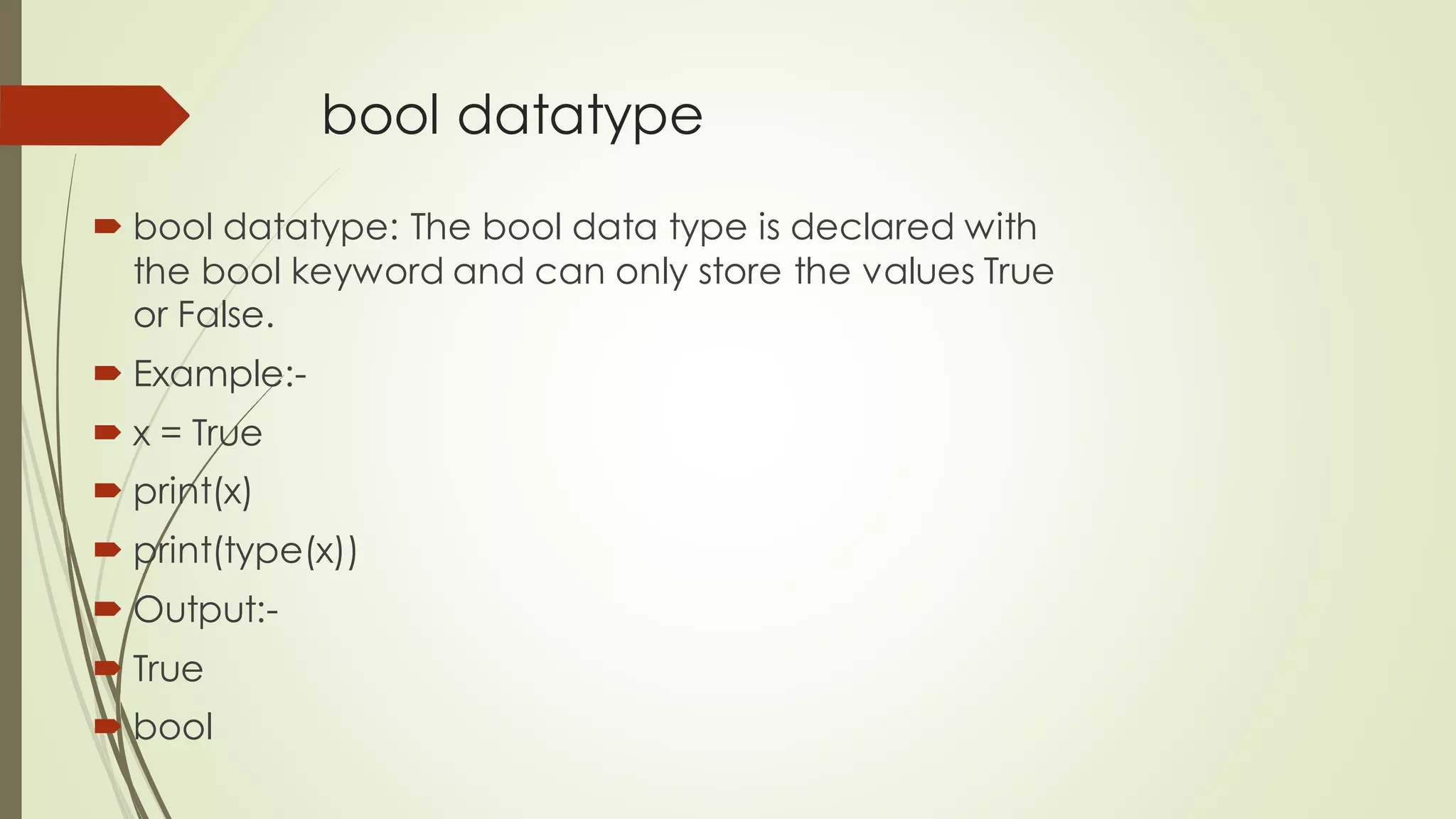 bool datatype
 bool datatype: The bool data type is declared with
the bool keyword and can only store the values True
or False.
 Example:-
 x = True
 print(x)
 print(type(x))
 Output:-
 True
 bool
 
