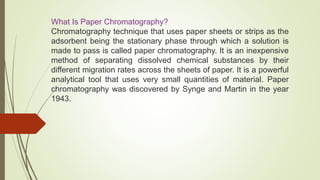 What Is Paper Chromatography?
Chromatography technique that uses paper sheets or strips as the
adsorbent being the stationary phase through which a solution is
made to pass is called paper chromatography. It is an inexpensive
method of separating dissolved chemical substances by their
different migration rates across the sheets of paper. It is a powerful
analytical tool that uses very small quantities of material. Paper
chromatography was discovered by Synge and Martin in the year
1943.
 