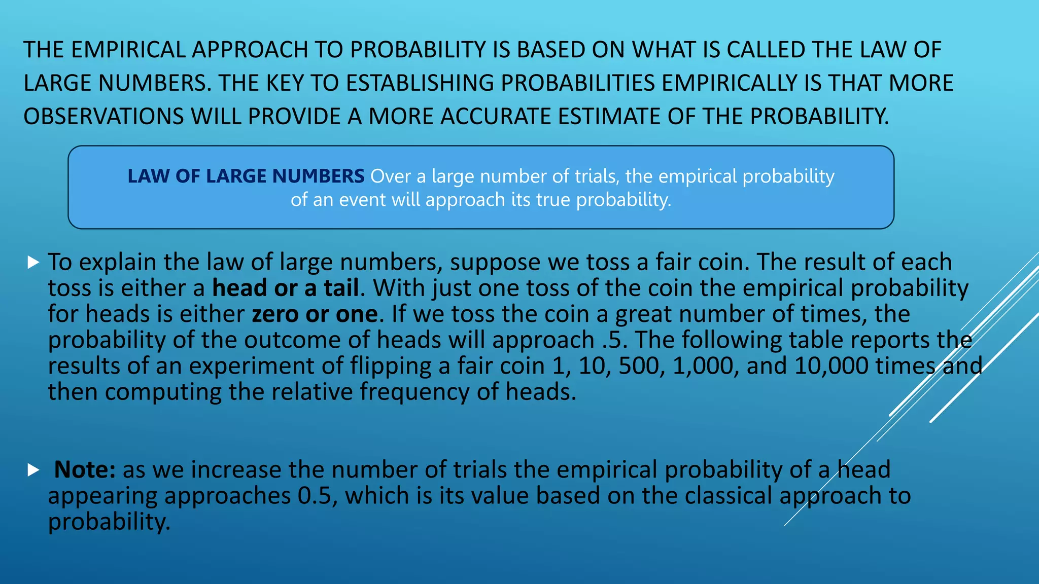 THE EMPIRICAL APPROACH TO PROBABILITY IS BASED ON WHAT IS CALLED THE LAW OF
LARGE NUMBERS. THE KEY TO ESTABLISHING PROBABILITIES EMPIRICALLY IS THAT MORE
OBSERVATIONS WILL PROVIDE A MORE ACCURATE ESTIMATE OF THE PROBABILITY.
 To explain the law of large numbers, suppose we toss a fair coin. The result of each
toss is either a head or a tail. With just one toss of the coin the empirical probability
for heads is either zero or one. If we toss the coin a great number of times, the
probability of the outcome of heads will approach .5. The following table reports the
results of an experiment of flipping a fair coin 1, 10, 500, 1,000, and 10,000 times and
then computing the relative frequency of heads.
 Note: as we increase the number of trials the empirical probability of a head
appearing approaches 0.5, which is its value based on the classical approach to
probability.
LAW OF LARGE NUMBERS Over a large number of trials, the empirical probability
of an event will approach its true probability.
 