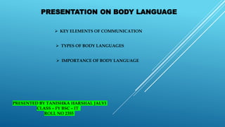 PRESENTATION ON BODY LANGUAGE
 KEY ELEMENTS OF COMMUNICATION
 TYPES OF BODY LANGUAGES
 IMPORTANCE OF BODY LANGUAGE
PRESENTED BY TANISHKA HARSHAL JALVI
CLASS – FY BSC – IT
ROLL NO 2355
 