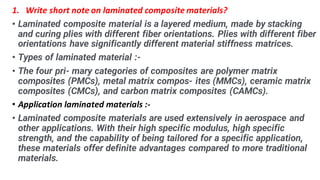 1. Write short note on laminated composite materials?
? Laminated composite material is a layered medium, made by stacking
and curing plies with different fiber orientations. Plies with different fiber
orientations have significantly different material stiffness matrices.
? Types of laminated material :-
? The four pri- mary categories of composites are polymer matrix
composites (PMCs), metal matrix compos- ites (MMCs), ceramic matrix
composites (CMCs), and carbon matrix composites (CAMCs).
? Application laminated materials :-
? Laminated composite materials are used extensively in aerospace and
other applications. With their high specific modulus, high specific
strength, and the capability of being tailored for a specific application,
these materials offer definite advantages compared to more traditional
materials.
 