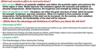 2)Nikel and vanadium effect on steel write down?
? Efect of nikel:-Nickel is an austenite stabilizer and widens the austenite region and contracts the
ferrite region in steel. Nickel improves the resistance against the corrosion and oxidation at
elevated temperatures. Nickel improves the toughness and strength by refining the grain size.
? Efect of vanadium on steel :-Vanadium can refine the grain structure of steel, which increases
the strength, toughness, and wear resistance. When it is melted to form austenite at high
temperature, the hardenability of the steel can be increased. On the contrary, when vanadium
exists as its carbide, the hardenability of the steel will be reduced.
? 3)Write down the advantage and lmitations of ndt?how you chose the ndt test?
? Advantage of NDT:-
? Using some methods, the materialscan be tested even while in use, which eliminates the need to shut
down operationsduringtesting. Accident Prevention.
? Non-DestructiveTesting can help prevent accidents, which helps reduce costs associated with repairs,
replacement,and equipment loss and business shut down.
? Limitation of NDT:-
? The Disadvantages of Non-destructiveTesting
? These can includesimple factors like: Componentsneeding to be cleaned before and after inspection.
Sensitivity of inspection can sometimes be affected by the finish of a component. Sometimesthere might
be a lack of depth sizing.
 