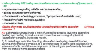 ? When planning NDT testing one should take into account a number of factors such
as:
? requirements regarding reliable and safe operation,
? quality assurance level achieved,
? characteristics of welding processes, 'I properties of materials used,
? feasibility of NDT methods available,
? economic criteria.
4)Write short note on A)spherodise Annealing B)Selective corrosion C)Pitting
corrosion ?
A):-Spheroidize Annealing is a type of annealing process involving controlled
heating and cooling to produce a microstructure consisting of spherical
(spheroidal) carbides in a ferrite matrix.
B) In metallurgy, selective leaching, also called dealloying, demetalification,
parting and selective corrosion, is a corrosion type in some solid solution alloys,
when in suitable conditions a component of the alloys is preferentially leached
from the initially homogenous materia
 