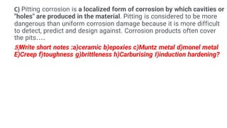 C) Pitting corrosion is a localized form of corrosion by which cavities or
"holes" are produced in the material. Pitting is considered to be more
dangerous than uniform corrosion damage because it is more difficult
to detect, predict and design against. Corrosion products often cover
the pits....
5)Write short notes :a)ceramic b)epoxies c)Muntz metal d)monel metal
E)Creep f)toughness g)brittleness h)Carburising I)induction hardening?
 