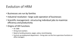 Evolution of HRM
• Businesses are run by families
• Industrial revolution –large scale operation of businesses
• Scientific management –structuring individual jobs to maximize
efficiency and productivity
• Origins of HR Functions
• GE 1908
• Hiring more workers
• Need to handle grievance, wages, salary, record keeping
• Ford set up employment department – hiring role is at the line supervisors functions or
office managers
 