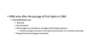 • HRM arise after the passage of Civil rights in 1964
• Considerations on:
• Diversity
• Discrimination
• HR managers are compliance managers and strategic partners
• Develop strategies and tactics to leverage talented people into competitive advantage.
• Responsive to technological innovation
 