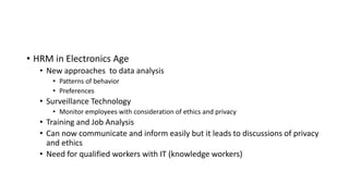 • HRM in Electronics Age
• New approaches to data analysis
• Patterns of behavior
• Preferences
• Surveillance Technology
• Monitor employees with consideration of ethics and privacy
• Training and Job Analysis
• Can now communicate and inform easily but it leads to discussions of privacy
and ethics
• Need for qualified workers with IT (knowledge workers)
 