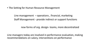 • The Setting for Human Resource Management
Line management – operations , financial, marketing
Staff Management - provide indirect or support functions
new forms of org. design- teams, more decentralized
Line managers today are involved in performance evaluation, making
recommendations on salary, interventions on performance
 