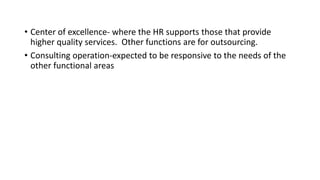 • Center of excellence- where the HR supports those that provide
higher quality services. Other functions are for outsourcing.
• Consulting operation-expected to be responsive to the needs of the
other functional areas
 