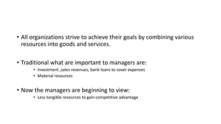• All organizations strive to achieve their goals by combining various
resources into goods and services.
• Traditional what are important to managers are:
• Investment ,sales revenues, bank loans to cover expenses
• Material resources
• Now the managers are beginning to view:
• Less tangible resources to gain competitive advantage
 