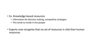 • Ex. Knowledge-based resources
• Information for decision making, competitive strategies
• This tends to reside in the people
• Experts now recognize that no set of resources is vital than human
resources
 
