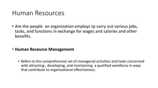 Human Resources
• Are the people an organization employs tp carry out various jobs,
tasks, and functions in exchange for wages and salaries and other
benefits.
• Human Resource Management
• Refers to the comprehensive set of managerial activities and tasks concerned
with attracting , developing, and maintaining a qualified workforce in ways
that contribute to organizational effectiveness.
 