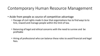 Contemporary Human Resource Management
• Aside from people as source of competitive advantage
• Passage of civil rights made it clear that organizations has to find ways to to
hire, reward and manage people within the limit of law.
• Balancing of legal and ethical concerns with the need to survive and be
profitable
• Hiring of professional who can balance these roles to avoid financial and legal
fees.
 