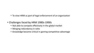 • To view HRM as part of legal enforcement of an organization
• Challenges faced by HRM 1980s-1990s
• Not able to compete effectively in the global market
• Merging-redundancy in roles
• Knowledge become critical in gaining competitive advantage
 