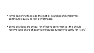 • Firms beginning to realize that not all positions and employees
contribute equally to firm performance.
• Some positions are critical for effective performance ( this should
receive lion’s share of attention) because turnover is costly for “stars”
 