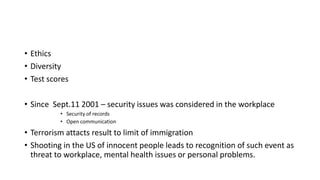 • Ethics
• Diversity
• Test scores
• Since Sept.11 2001 – security issues was considered in the workplace
• Security of records
• Open communication
• Terrorism attacts result to limit of immigration
• Shooting in the US of innocent people leads to recognition of such event as
threat to workplace, mental health issues or personal problems.
 