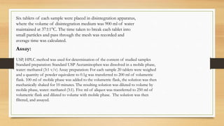 Six tablets of each sample were placed in disintegration apparatus,
where the volume of disintegration medium was 900 ml of water
maintained at 37±1°C. The time taken to break each tablet into
small particles and pass through the mesh was recorded and
average time was calculated.
Assay:
USP, HPLC method was used for determination of the content of studied samples
Standard preparation: Standard USP Acetaminophen was dissolved in a mobile phase,
water: methanol (3:1 v/v) Assay preparation: For each sample 20 tablets were weighed
and a quantity of powder equivalent to 0.1g was transferred to 200 ml of volumetric
flask. 100 ml of mobile phase was added to the volumetric flask, the solution was then
mechanically shaked for 10 minutes. The resulting solution was diluted to volume by
mobile phase, water: methanol (3:1). Five ml of aliquot was transferred to 250 ml of
volumetric flask and diluted to volume with mobile phase. The solution was then
filtered, and assayed.
 