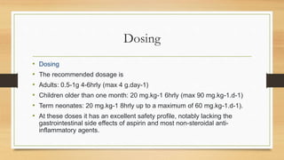 Dosing
• Dosing
• The recommended dosage is
• Adults: 0.5-1g 4-6hrly (max 4 g.day-1)
• Children older than one month: 20 mg.kg-1 6hrly (max 90 mg.kg-1.d-1)
• Term neonates: 20 mg.kg-1 8hrly up to a maximum of 60 mg.kg-1.d-1).
• At these doses it has an excellent safety profile, notably lacking the
gastrointestinal side effects of aspirin and most non-steroidal anti-
inflammatory agents.
 