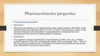Pharmacokinetics properties
• Pharmacokinetic properties
• Absorption:
• Absolute bioavailability in the fasted fasting state ranges between 62%-89%. Peak
concentrations are reached within 0.17 and 1.2 hours. The presence of food in the
stomach decreases the absorption of paracetamol by increasing tmax and
decreasing Cmax values as it delays gastric emptying.
• Distribution:
• The apparent volume of distribution of paracetamol is 0.69-1.36 L.kg-1. Plasma
protein binding is 20%-25% at therapeutic doses. After overdosage, 20% – 50% of
the drug may be protein bound. Paracetamol crosses the placenta and into breast
milk, where 85% is bound to milk proteins.
 