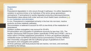 Degradation
In vitro:
Paracetamol degradation in vitro occurs through 2 pathways. It is either degraded by
oxidation to quinone-imines or by hydrolysis of the amino group generating p-
aminophenol. P-aminophenol is quickly degraded producing p-benzoquinoneimine.
Deacetylation takes places both under acid and (much faster) basic conditions [xiii] .
In vivo metabolism and elimination:
In vivo, Paracetamol is metabolised primarily in the liver into non-toxic, inactive
products via three metabolic pathways:
Glucuronidation is believed to account for 40% to two-thirds of the metabolism of
paracetamol.
Sulfation (sulfate conjugation) may account for 20-40%.
N-hydroxylation and conjugation to glutathione accounts for less than 15%. The
hepatic cytochrome P450 enzyme system (specifically CYPA2 and CYP2E1, and to a
lesser extent CYP2D6) metabolizes paracetamol. A minor yet significant alkylating
metabolite known as NAPQI (N-acetyl-p-benzo-quinoneimine) is formed. NAPQI is
then irreversibly conjugated with the sulfhydryl groups of glutathione to form
mercapturic acid conjugates and cysteine.
All three pathways yield final products that are inactive, non-toxic, and eventually
excreted by the kidneys.
 