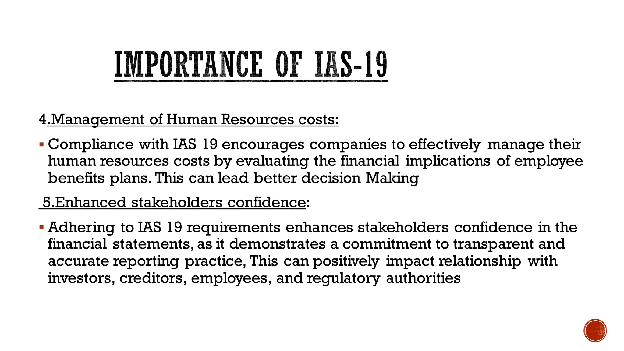 4.Management of Human Resources costs:
▪ Compliance with IAS 19 encourages companies to effectively manage their
human resources costs by evaluating the financial implications of employee
benefits plans. This can lead better decision Making
5.Enhanced stakeholders confidence:
▪ Adhering to IAS 19 requirements enhances stakeholders confidence in the
financial statements,as it demonstrates a commitment to transparent and
accurate reporting practice, This can positively impact relationship with
investors, creditors, employees, and regulatory authorities
IMPORTANCE OF IAS-19
 