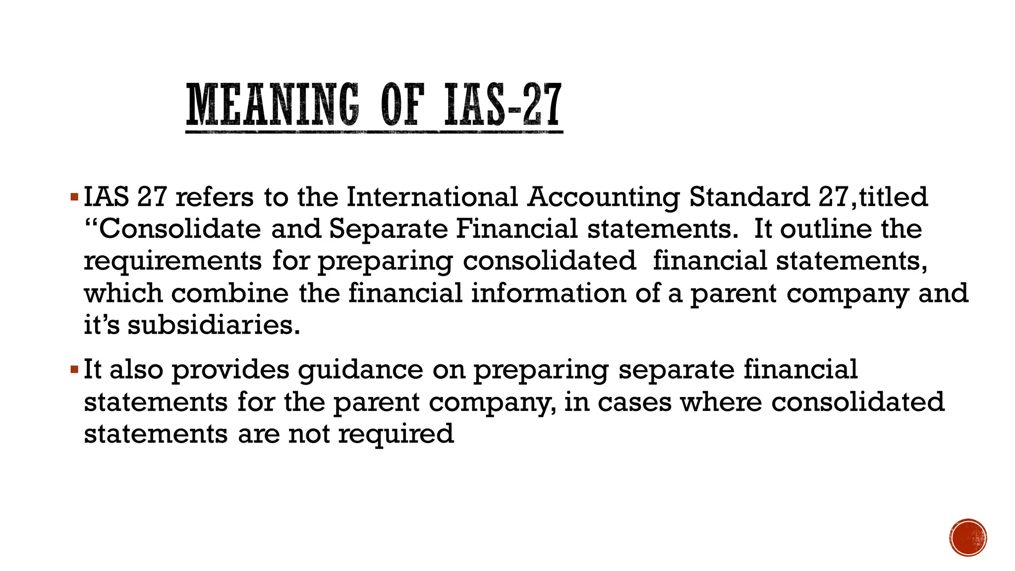 MEANING OF IAS-27
▪IAS 27 refers to the International Accounting Standard 27,titled
“Consolidate and Separate Financial statements. It outline the
requirements for preparing consolidated financial statements,
which combine the financial information of a parent company and
it’s subsidiaries.
▪It also provides guidance on preparing separate financial
statements for the parent company, in cases where consolidated
statements are not required
 