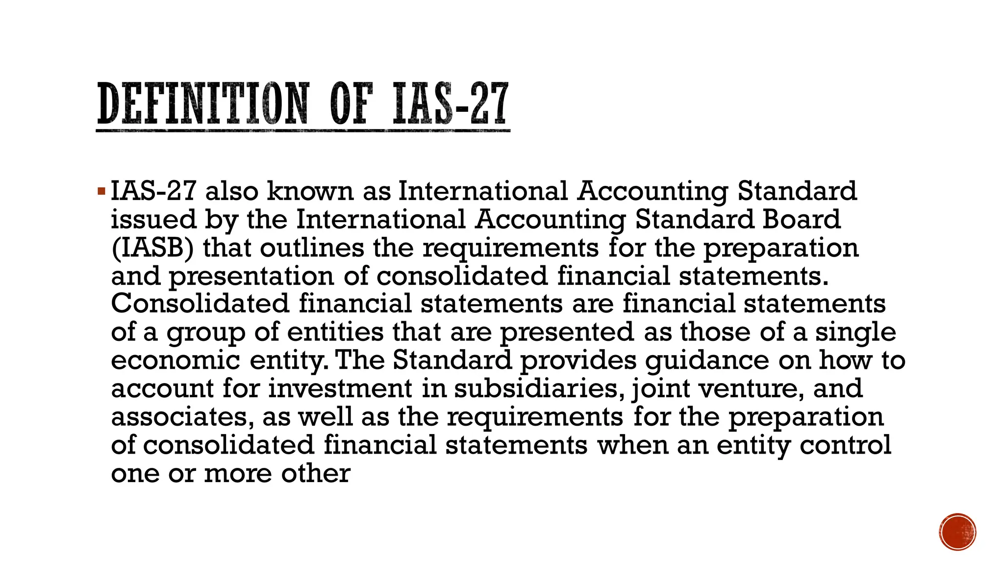 ▪IAS-27 also known as International Accounting Standard
issued by the International Accounting Standard Board
(IASB) that outlines the requirements for the preparation
and presentation of consolidated financial statements.
Consolidated financial statements are financial statements
of a group of entities that are presented as those of a single
economic entity. The Standard provides guidance on how to
account for investment in subsidiaries, joint venture, and
associates, as well as the requirements for the preparation
of consolidated financial statements when an entity control
one or more other
DEFINITION OF IAS-27
 